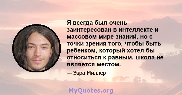 Я всегда был очень заинтересован в интеллекте и массовом мире знаний, но с точки зрения того, чтобы быть ребенком, который хотел бы относиться к равным, школа не является местом.