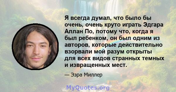 Я всегда думал, что было бы очень, очень круто играть Эдгара Аллан По, потому что, когда я был ребенком, он был одним из авторов, которые действительно взорвали мой разум открыты для всех видов странных темных и