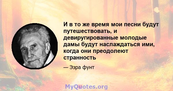 И в то же время мои песни будут путешествовать, и девиругированные молодые дамы будут наслаждаться ими, когда они преодолеют странность