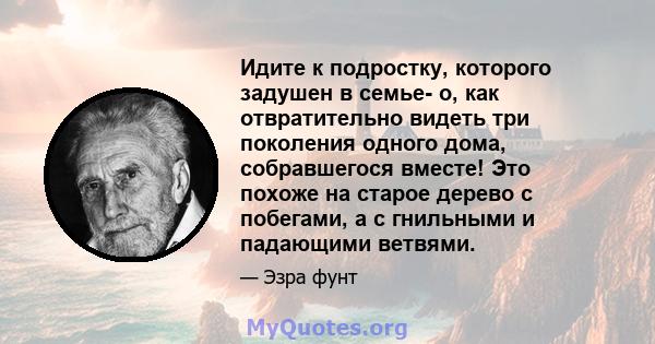 Идите к подростку, которого задушен в семье- о, как отвратительно видеть три поколения одного дома, собравшегося вместе! Это похоже на старое дерево с побегами, а с гнильными и падающими ветвями.