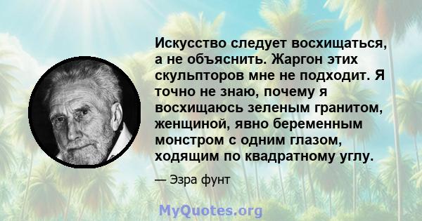 Искусство следует восхищаться, а не объяснить. Жаргон этих скульпторов мне не подходит. Я точно не знаю, почему я восхищаюсь зеленым гранитом, женщиной, явно беременным монстром с одним глазом, ходящим по квадратному