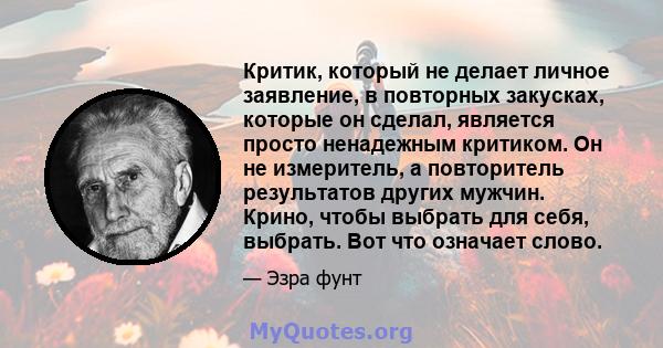 Критик, который не делает личное заявление, в повторных закусках, которые он сделал, является просто ненадежным критиком. Он не измеритель, а повторитель результатов других мужчин. Крино, чтобы выбрать для себя,