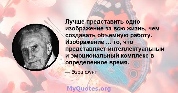 Лучше представить одно изображение за всю жизнь, чем создавать объемную работу. Изображение ... то, что представляет интеллектуальный и эмоциональный комплекс в определенное время.