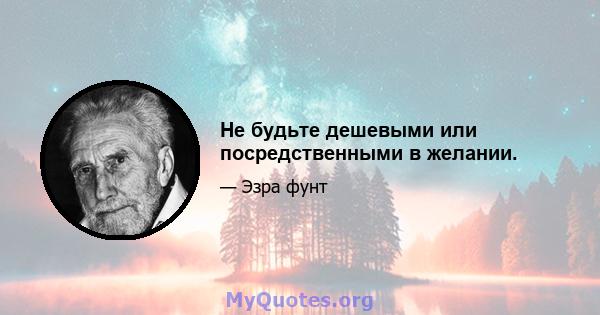 Не будьте дешевыми или посредственными в желании.