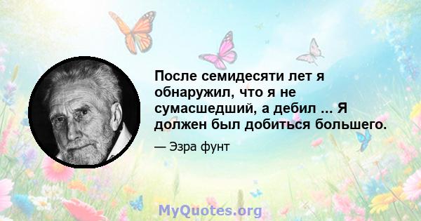 После семидесяти лет я обнаружил, что я не сумасшедший, а дебил ... Я должен был добиться большего.