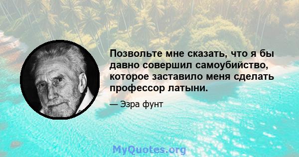 Позвольте мне сказать, что я бы давно совершил самоубийство, которое заставило меня сделать профессор латыни.