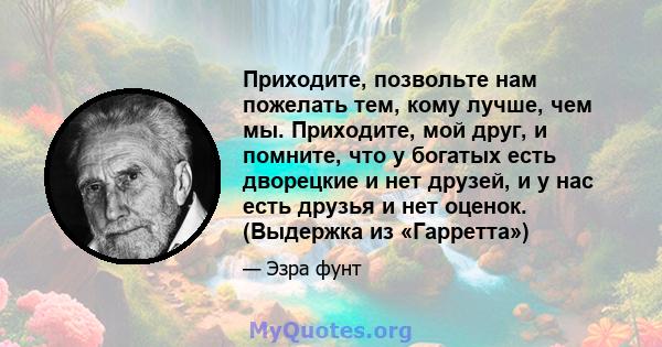 Приходите, позвольте нам пожелать тем, кому лучше, чем мы. Приходите, мой друг, и помните, что у богатых есть дворецкие и нет друзей, и у нас есть друзья и нет оценок. (Выдержка из «Гарретта»)