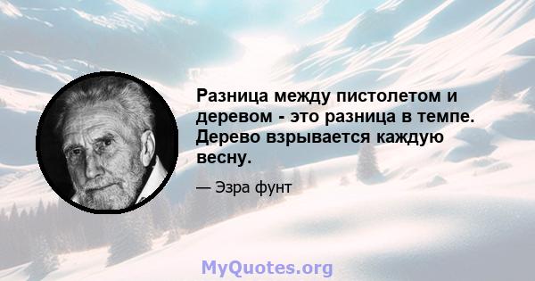 Разница между пистолетом и деревом - это разница в темпе. Дерево взрывается каждую весну.