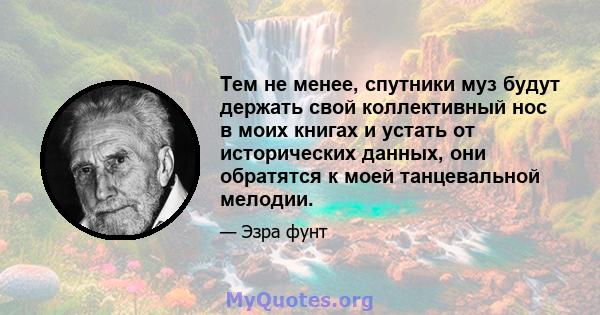 Тем не менее, спутники муз будут держать свой коллективный нос в моих книгах и устать от исторических данных, они обратятся к моей танцевальной мелодии.