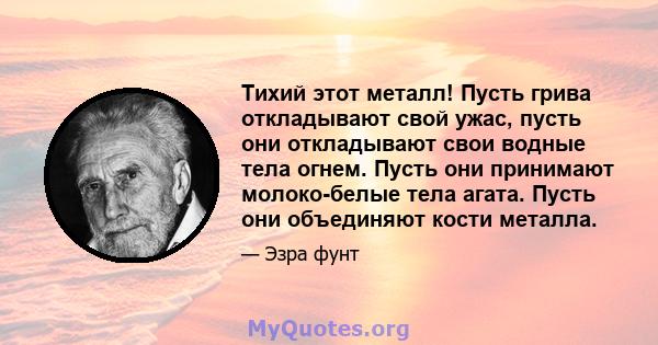 Тихий этот металл! Пусть грива откладывают свой ужас, пусть они откладывают свои водные тела огнем. Пусть они принимают молоко-белые тела агата. Пусть они объединяют кости металла.