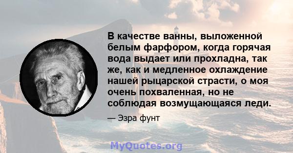 В качестве ванны, выложенной белым фарфором, когда горячая вода выдает или прохладна, так же, как и медленное охлаждение нашей рыцарской страсти, о моя очень похваленная, но не соблюдая возмущающаяся леди.