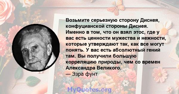 Возьмите серьезную сторону Диснея, конфуцианской стороны Диснея. Именно в том, что он взял этос, где у вас есть ценности мужества и нежности, которые утверждают так, как все могут понять. У вас есть абсолютный гений