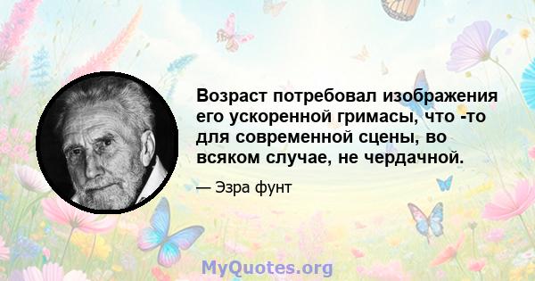 Возраст потребовал изображения его ускоренной гримасы, что -то для современной сцены, во всяком случае, не чердачной.