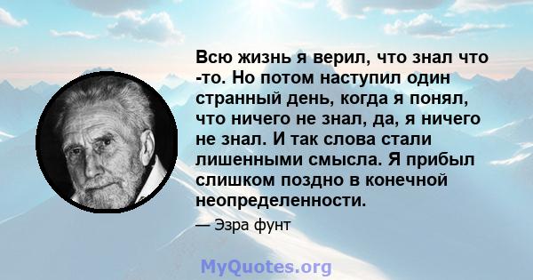 Всю жизнь я верил, что знал что -то. Но потом наступил один странный день, когда я понял, что ничего не знал, да, я ничего не знал. И так слова стали лишенными смысла. Я прибыл слишком поздно в конечной неопределенности.