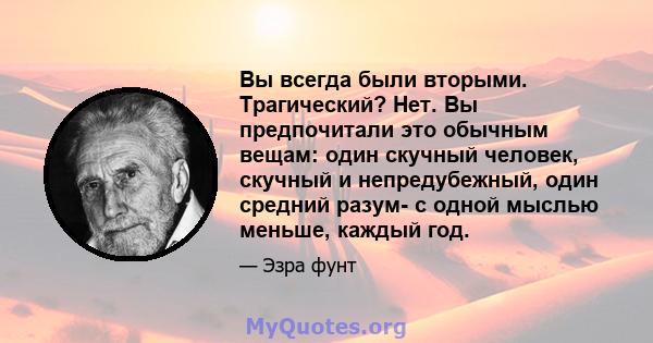 Вы всегда были вторыми. Трагический? Нет. Вы предпочитали это обычным вещам: один скучный человек, скучный и непредубежный, один средний разум- с одной мыслью меньше, каждый год.