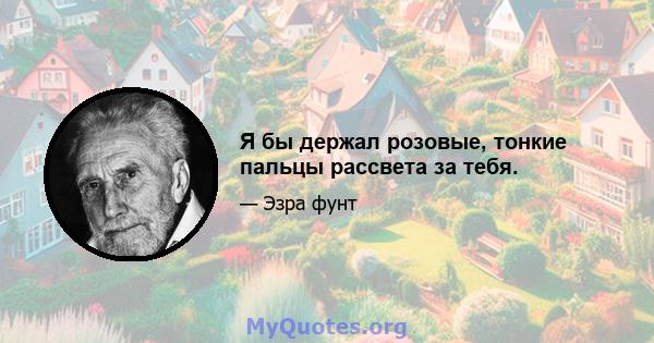 Я бы держал розовые, тонкие пальцы рассвета за тебя.