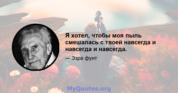 Я хотел, чтобы моя пыль смешалась с твоей навсегда и навсегда и навсегда.