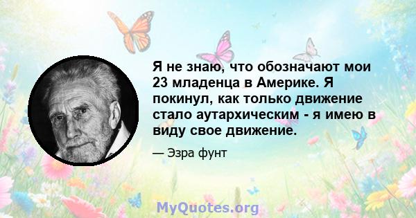 Я не знаю, что обозначают мои 23 младенца в Америке. Я покинул, как только движение стало аутархическим - я имею в виду свое движение.