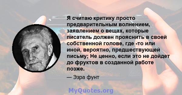 Я считаю критику просто предварительным волнением, заявлением о вещах, которые писатель должен прояснить в своей собственной голове, где -то или иной, вероятно, предшествующей письму; Не ценно, если это не дойдет до