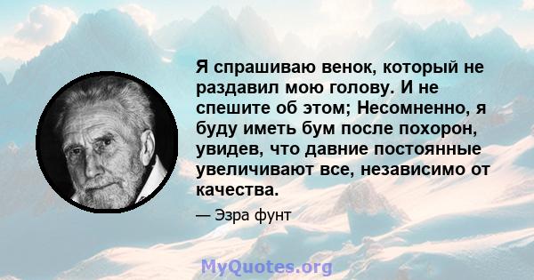 Я спрашиваю венок, который не раздавил мою голову. И не спешите об этом; Несомненно, я буду иметь бум после похорон, увидев, что давние постоянные увеличивают все, независимо от качества.