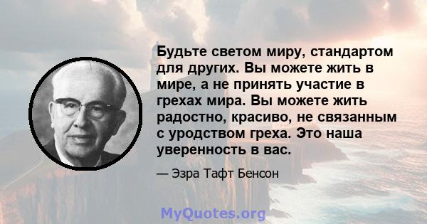 Будьте светом миру, стандартом для других. Вы можете жить в мире, а не принять участие в грехах мира. Вы можете жить радостно, красиво, не связанным с уродством греха. Это наша уверенность в вас.