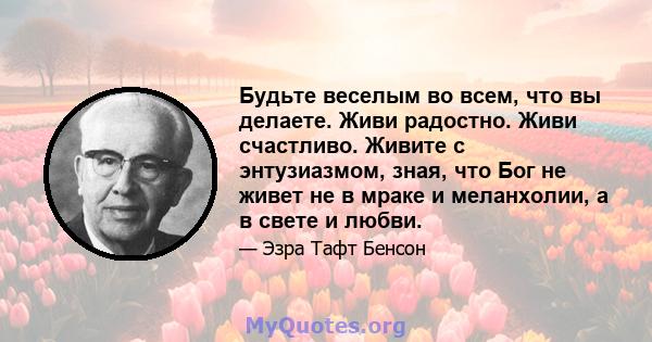 Будьте веселым во всем, что вы делаете. Живи радостно. Живи счастливо. Живите с энтузиазмом, зная, что Бог не живет не в мраке и меланхолии, а в свете и любви.