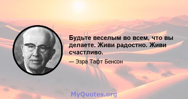 Будьте веселым во всем, что вы делаете. Живи радостно. Живи счастливо.