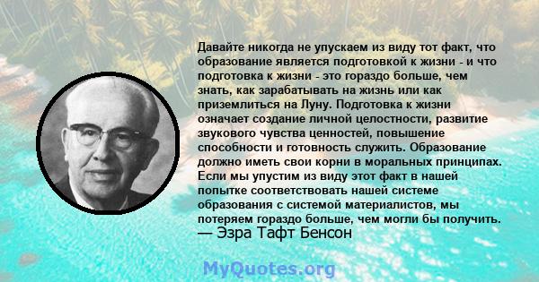 Давайте никогда не упускаем из виду тот факт, что образование является подготовкой к жизни - и что подготовка к жизни - это гораздо больше, чем знать, как зарабатывать на жизнь или как приземлиться на Луну. Подготовка к 