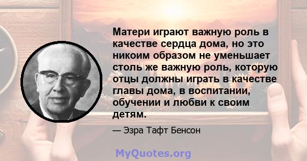 Матери играют важную роль в качестве сердца дома, но это никоим образом не уменьшает столь же важную роль, которую отцы должны играть в качестве главы дома, в воспитании, обучении и любви к своим детям.