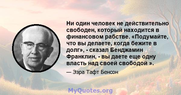 Ни один человек не действительно свободен, который находится в финансовом рабстве. «Подумайте, что вы делаете, когда бежите в долг», - сказал Бенджамин Франклин, - вы даете еще одну власть над своей свободой ».