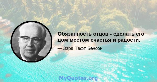 Обязанность отцов - сделать его дом местом счастья и радости.