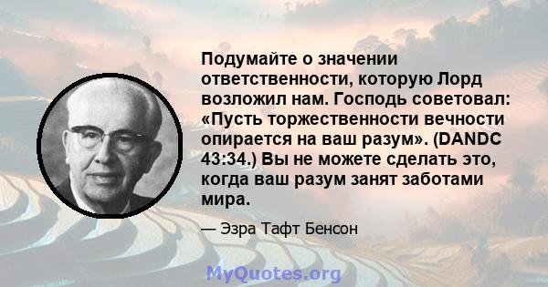 Подумайте о значении ответственности, которую Лорд возложил нам. Господь советовал: «Пусть торжественности вечности опирается на ваш разум». (DANDC 43:34.) Вы не можете сделать это, когда ваш разум занят заботами мира.