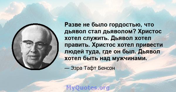 Разве не было гордостью, что дьявол стал дьяволом? Христос хотел служить. Дьявол хотел править. Христос хотел привести людей туда, где он был. Дьявол хотел быть над мужчинами.