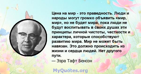 Цена на мир - это праведность. Люди и народы могут громко объявить «мир, мир», но не будет мира, пока люди не будут воспитывать в своих душах эти принципы личной чистоты, честности и характера, которые способствуют