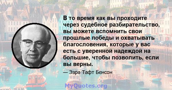 В то время как вы проходите через судебное разбирательство, вы можете вспомнить свои прошлые победы и охватывать благословения, которые у вас есть с уверенной надеждой на большие, чтобы позволить, если вы верны.