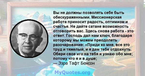 Вы не должны позволять себе быть обескураженными. Миссионерская работа приносит радость, оптимизм и счастье. Не дайте сатане возможность отговорить вас. Здесь снова работа - это ответ. Господь дал нам ключ, благодаря