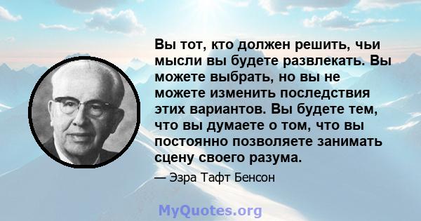 Вы тот, кто должен решить, чьи мысли вы будете развлекать. Вы можете выбрать, но вы не можете изменить последствия этих вариантов. Вы будете тем, что вы думаете о том, что вы постоянно позволяете занимать сцену своего