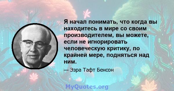 Я начал понимать, что когда вы находитесь в мире со своим производителем, вы можете, если не игнорировать человеческую критику, по крайней мере, подняться над ним.