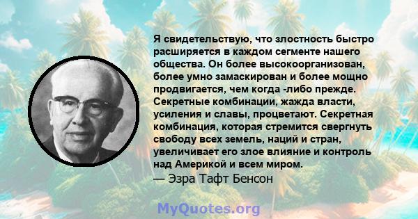 Я свидетельствую, что злостность быстро расширяется в каждом сегменте нашего общества. Он более высокоорганизован, более умно замаскирован и более мощно продвигается, чем когда -либо прежде. Секретные комбинации, жажда