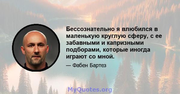 Бессознательно я влюбился в маленькую круглую сферу, с ее забавными и капризными подборами, которые иногда играют со мной.