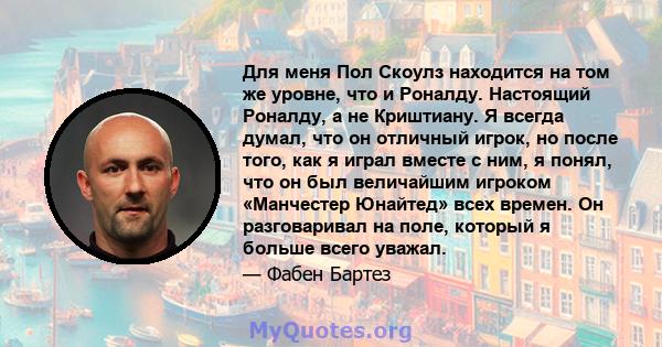 Для меня Пол Скоулз находится на том же уровне, что и Роналду. Настоящий Роналду, а не Криштиану. Я всегда думал, что он отличный игрок, но после того, как я играл вместе с ним, я понял, что он был величайшим игроком