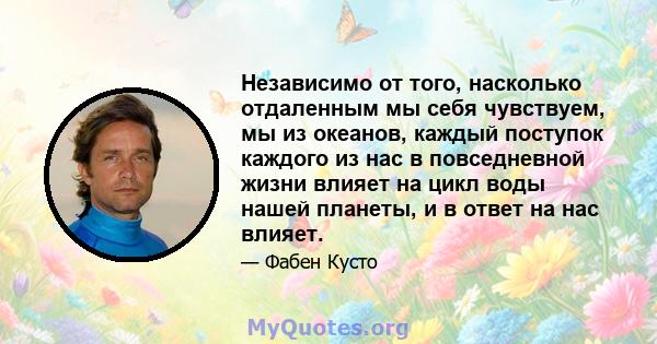 Независимо от того, насколько отдаленным мы себя чувствуем, мы из океанов, каждый поступок каждого из нас в повседневной жизни влияет на цикл воды нашей планеты, и в ответ на нас влияет.