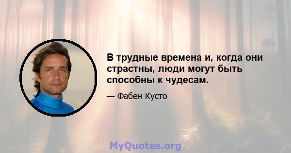 В трудные времена и, когда они страстны, люди могут быть способны к чудесам.