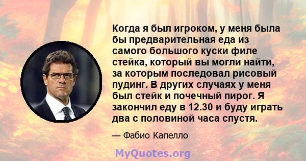 Когда я был игроком, у меня была бы предварительная еда из самого большого куски филе стейка, который вы могли найти, за которым последовал рисовый пудинг. В других случаях у меня был стейк и почечный пирог. Я закончил