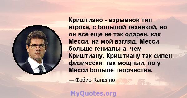 Криштиано - взрывной тип игрока, с большой техникой, но он все еще не так одарен, как Месси, на мой взгляд. Месси больше гениальна, чем Криштиану. Криштиану так силен физически, так мощный, но у Месси больше творчества.