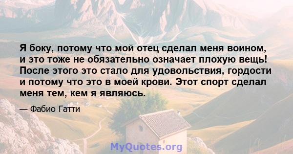 Я боку, потому что мой отец сделал меня воином, и это тоже не обязательно означает плохую вещь! После этого это стало для удовольствия, гордости и потому что это в моей крови. Этот спорт сделал меня тем, кем я являюсь.