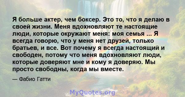 Я больше актер, чем боксер. Это то, что я делаю в своей жизни. Меня вдохновляют те настоящие люди, которые окружают меня: моя семья ... Я всегда говорю, что у меня нет друзей, только братьев, и все. Вот почему я всегда