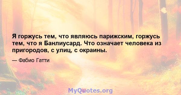 Я горжусь тем, что являюсь парижским, горжусь тем, что я Банлиусард. Что означает человека из пригородов, с улиц, с окраины.