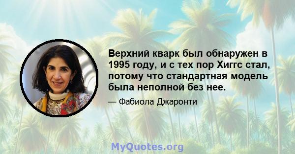 Верхний кварк был обнаружен в 1995 году, и с тех пор Хиггс стал, потому что стандартная модель была неполной без нее.