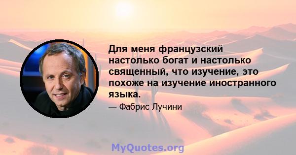 Для меня французский настолько богат и настолько священный, что изучение, это похоже на изучение иностранного языка.